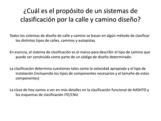 ¿Cuál es el propósito de un sistemas de
clasificación por la calle y camino diseño?
Todos los sistemas de diseño de calle y camino se basan en algún método de clasificar
los distintos tipos de calles, caminos y autopistas
En esencia, el sistema de clasificación es el marco para describir el tipo de camino que
puede ser construida como parte de un código de diseño determinado.
La clasificación determina cuestiones tales como la velocidad apropiada y el tipo de
instalación (incluyendo los tipos de componentes necesarios y el tamaño de estos
componentes)
La clase de hoy vamos a ver en más detalles en la clasificación funcional de AASHTO y
los esquemas de clasificación ITE/CNU
 