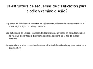 La estructura de esquemas de clasificación para
la calle y camino diseño?
Esquemas de clasificación consisten en típicamente, orientación para caracterizar el
contexto, los tipos de calles y caminos
Una deficiencia de ambos esquemas de clasificación que vieron en esta clase es que
no hace un buen trabajo discutiendo el diseño general de la red de calles y
caminos.
Vamos a discutir temas relacionados con el diseño de la red en la segunda mitad de la
clase de hoy
 