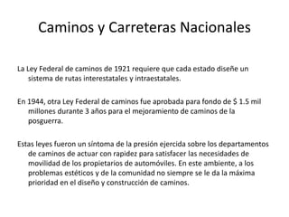Caminos y Carreteras Nacionales
La Ley Federal de caminos de 1921 requiere que cada estado diseñe un
sistema de rutas interestatales y intraestatales.
En 1944, otra Ley Federal de caminos fue aprobada para fondo de $ 1.5 mil
millones durante 3 años para el mejoramiento de caminos de la
posguerra.
Estas leyes fueron un síntoma de la presión ejercida sobre los departamentos
de caminos de actuar con rapidez para satisfacer las necesidades de
movilidad de los propietarios de automóviles. En este ambiente, a los
problemas estéticos y de la comunidad no siempre se le da la máxima
prioridad en el diseño y construcción de caminos.
 