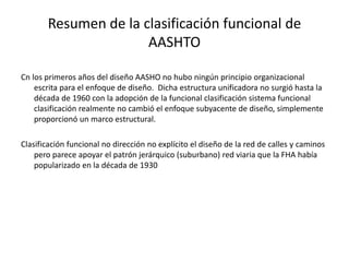 Resumen de la clasificación funcional de
AASHTO
Cn los primeros años del diseño AASHO no hubo ningún principio organizacional
escrita para el enfoque de diseño. Dicha estructura unificadora no surgió hasta la
década de 1960 con la adopción de la funcional clasificación sistema funcional
clasificación realmente no cambió el enfoque subyacente de diseño, simplemente
proporcionó un marco estructural.
Clasificación funcional no dirección no explícito el diseño de la red de calles y caminos
pero parece apoyar el patrón jerárquico (suburbano) red viaria que la FHA había
popularizado en la década de 1930
 