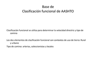 Base de
Clasificación funcional de AASHTO
Clasificación funcional se utiliza para determinar la velocidad directriz y tipo de
camino
Los dos elementos de clasificación funcional son contextos de uso de tierra: Rural
y urbano
Tipo de camino: arterias, coleccionistas y locales
 