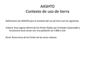 AASHTO
Contexto de uso de tierra
Definiciones de AASHTO para el contexto del uso de tierra son las siguientes
Urbano: Esos lugares dentro de los límites fijados por el Estado responsable y
funcionario local contar con una población de 5.000 o más
Rural: Áreas fuera de los límites de las zonas urbanas
 