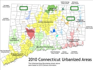 KENT
SHARON
LYME
LEBANON
STAFFORD
NEWTOWN
SALISBURY
HADDAM
GOSHEN
KILLINGLY
LITCHFIELD
GRANBY
NORFOLK
WOODSTOCK
UNION
GUILFORD
DANBURY
NEW MILFORD
SUFFIELD
SALEM
TOLLAND
HEBRON
LEDYARD
AVON
THOMPSON
POMFRET
CORNWALL
ENFIELD
ASHFORD
CANAAN
MADISON
MANSFIELD
EAST HADDAM
GREENWICH
OXFORD
MONTVILLE
HAMDEN
PLAINFIELD
BERLIN
GROTON
COLCHESTER
WILTON
EASTON
STAMFORD
REDDING
GLASTONBURY
COVENTRY
SHELTON
GRISWOLD
PRESTON
SIMSBURY
SOMERS
CHESHIRE
HARTLAND
WINDSOR
SOUTHBURY
BRISTOL
WARREN
MIDDLETOWN
WOODBURY
ELLINGTON
NORWICH
TORRINGTON
FAIRFIELD
CANTON
STONINGTON
MONROE
CANTERBURY
RIDGEFIELD
WINDHAM
WASHINGTON
WALLINGFORD DURHAM
EASTFORD
ROXBURY
BROOKLYN
NORTH STONINGTON
WATERFORD
MILFORD
MERIDEN
COLEBROOK
HAMPTON
BARKHAMSTED
HARWINTON
WINCHESTER
OLD LYME
SOUTHINGTON
BOZRAH
PUTNAM
WESTON
MORRIS
NEW HARTFORD
BURLINGTON
WATERBURY
PORTLAND LISBON
BETHANY
NORWALK
CHAPLIN
TRUMBULL
BETHEL
FARMINGTON
VERNON
WOLCOTT
COLUMBIA
BLOOMFIELD
ORANGE
FRANKLIN
MANCHESTER
CLINTON
ESSEX
CHESTER
DARIEN
BETHLEHEM
NEW HAVEN
SEYMOUR
SPRAGUE
CROMWELL
EAST LYME
VOLUNTOWN
STERLING
WILLINGTON
KILLINGWORTH
EAST HAMPTON
SHERMAN
WATERTOWN
PLYMOUTH
BRANFORD
BOLTON
WESTPORT
EAST WINDSOR
SCOTLAND
SOUTH WINDSOR
NEW CANAAN
NEW FAIRFIELD
HARTFORD
ANDOVER
BROOKFIELD
STRATFORD
MARLBOROUGH
NORTH HAVEN
NORTH BRANFORD
MIDDLEBURY
WOODBRIDGE
NAUGATUCK
PROSPECT
WEST HARTFORD
EAST GRANBY
WESTBROOK
BRIDGEPORT
NORTH CANAAN
BRIDGEWATER
DEEP RIVER
ROCKY HILL
EAST HARTFORD
NEWINGTON
NEW BRITAIN
EAST HAVEN
MIDDLEFIELD
OLD SAYBROOK
THOMASTON PLAINVILLE
WEST HAVEN
WETHERSFIELD
DERBY
ANSONIA
BEACON FALLS
WINDSOR LOCKS
NEW LONDON
2010 Connecticut Urbanized Areas
Litchfield
Urban Cluster
Moodus
Urban Cluster
Jewett City
Urban Cluster
Bridgeport-Stamford
Urbanized Area
Colchester
Urban Cluster
Danbury
Urbanized Area
Hartford Urbanized Area
Lake Pocotopaug
Urban Cluster
New Haven Urbanized Area
Norwich-New London
Urbanized Area
New York-Newark
Urbanized Area
Springfield
Urbanized Area
Stafford Springs
Urban Cluster
Torrington
Urban Cluster
Waterbury
Urbanized Area
Willimantic
Urban Cluster
Worcester
Urbanized Area
The Urbanized Area Boundaries shown above
were based on 2010 Census information.
 