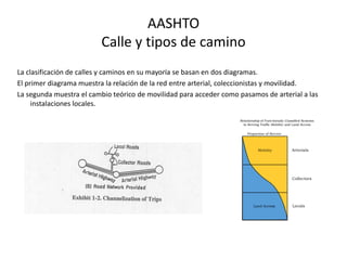 AASHTO
Calle y tipos de camino
La clasificación de calles y caminos en su mayoría se basan en dos diagramas.
El primer diagrama muestra la relación de la red entre arterial, coleccionistas y movilidad.
La segunda muestra el cambio teórico de movilidad para acceder como pasamos de arterial a las
instalaciones locales.
 