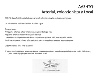 AASHTO
Arterial, coleccionista y Local
AASHTO da definición detallada para arterial, coleccionista y las instalaciones locales.
Un Resumen de las zonas urbanas es como sigue
Zonas urbanas
Principales arterias - altos volúmenes, longitud de largo viaje
Pequeñas arterias-moderada longitud de viaje
Coleccionistas - viajes sirviendo a barrios por la recogida de tráfico de las calles locales
Local - caminos que existen principalmente para proporcionar acceso a las propiedades
La definición de zona rural es similar
El punto más importante a destacar es que estas designaciones no se basan principalmente en los volúmenes,
pero sobre el papel percibido del enlace en la red
 
