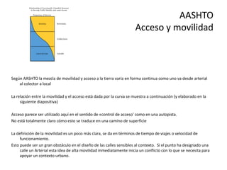 AASHTO
Acceso y movilidad
Según AASHTO la mezcla de movilidad y acceso a la tierra varía en forma continua como uno va desde arterial
al colector a local
La relación entre la movilidad y el acceso está dada por la curva se muestra a continuación (y elaborado en la
siguiente diapositiva)
Acceso parece ser utilizado aquí en el sentido de «control de acceso' como en una autopista.
No está totalmente claro cómo esto se traduce en una camino de superficie
La definición de la movilidad es un poco más clara, se da en términos de tiempo de viajes o velocidad de
funcionamiento.
Esto puede ser un gran obstáculo en el diseño de las calles sensibles al contexto. Si el punto ha designado una
calle un Arterial esta idea de alta movilidad inmediatamente inicia un conflicto con lo que se necesita para
apoyar un contexto urbano.
 