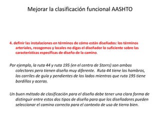 Mejorar la clasificación funcional AASHTO
4. definir las instalaciones en términos de cómo están diseñados: los términos
arteriales, recogemos y locales no digas el diseñador lo suficiente sobre las
características específicas de diseño de la camino.
Por ejemplo, la ruta 44 y ruta 195 (en el centro de Storrs) son ambos
colectores pero tienen diseño muy diferente. Ruta 44 tiene los hombros,
los carriles de guía y pendientes de los lados mientras que ruta 195 tiene
bordillos y aceras.
Un buen método de clasificación para el diseño debe tener una clara forma de
distinguir entre estos dos tipos de diseño para que los diseñadores pueden
seleccionar el camino correcto para el contexto de uso de tierra bien.
 