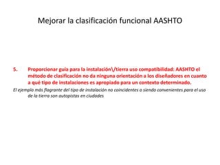 Mejorar la clasificación funcional AASHTO
5. Proporcionar guía para la instalación/tierra uso compatibilidad: AASHTO el
método de clasificación no da ninguna orientación a los diseñadores en cuanto
a qué tipo de instalaciones es apropiado para un contexto determinado.
El ejemplo más flagrante del tipo de instalación no coincidentes o siendo convenientes para el uso
de la tierra son autopistas en ciudades
 