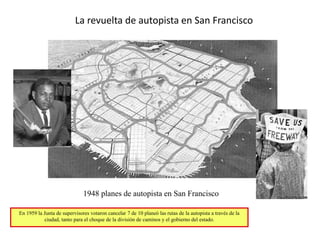 Norman W. Garrick
La revuelta de autopista en San Francisco
1948 planes de autopista en San Francisco
En 1959 la Junta de supervisores votaron cancelar 7 de 10 planeó las rutas de la autopista a través de la
ciudad, tanto para el choque de la división de caminos y el gobierno del estado.
 