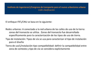 Instituto de ingenieros/Congreso de transporte para el nuevo urbanismo urbano
Calle clasificación
El enfoque ITE/CNU se basa en lo siguiente:
Redes urbanas: A conectado a la red urbana de las calles de uso de la tierra:
zonas del transecto se utiliza. Zonas del transecto fue desarrollado
específicamente para la caracterización de los tipos de uso de tierra.
Tipo de instalación: Tipos de vía se usa para caracterizar el tipo de instalación
para el diseño
Tierra de uso/instalación tipo compatibilidad: definir la compatibilidad entre
zona de contexto y tipo de vía se considera explícitamente
 