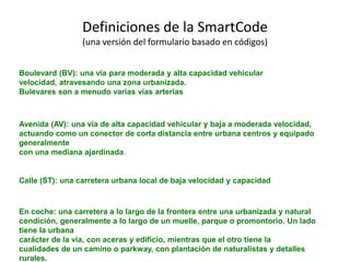 Boulevard (BV): una vía para moderada y alta capacidad vehicular
velocidad, atravesando una zona urbanizada.
Bulevares son a menudo varias vías arterias
Avenida (AV): una vía de alta capacidad vehicular y baja a moderada velocidad,
actuando como un conector de corta distancia entre urbana centros y equipado
generalmente
con una mediana ajardinada.
Calle (ST): una carretera urbana local de baja velocidad y capacidad
En coche: una carretera a lo largo de la frontera entre una urbanizada y natural
condición, generalmente a lo largo de un muelle, parque o promontorio. Un lado
tiene la urbana
carácter de la vía, con aceras y edificio, mientras que el otro tiene la
cualidades de un camino o parkway, con plantación de naturalistas y detalles
rurales.
Definiciones de la SmartCode
(una versión del formulario basado en códigos)
 