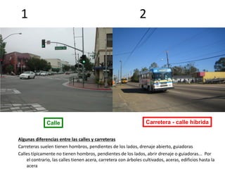 1 2
Calle Carretera - calle híbrida
Algunas diferencias entre las calles y carreteras
Carreteras suelen tienen hombros, pendientes de los lados, drenaje abierto, guiadoras
Calles típicamente no tienen hombros, pendientes de los lados, abrir drenaje o guiadoras... Por
el contrario, las calles tienen acera, carretera con árboles cultivados, aceras, edificios hasta la
acera
 