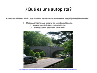¿Qué es una autopista?
El libro del hombre Latina: Caos o Control definen una autopista tiene tres propiedades esenciales:
1. Mediana divisoria para separar los sentidos del tránsito
2. Acceso está limitado por distribuidores
3. Intersecciones de niveles separados
http://www.nfglm.com/images/Merritt-Pkwy-James-Farm-Road-Bridge-cr-Merritt-Parkway-Conservancy.jpg
 