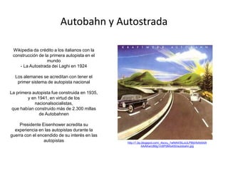 Autobahn y Autostrada
Wikipedia da crédito a los italianos con la
construcción de la primera autopista en el
mundo
- La Autostrada dei Laghi en 1924
Los alemanes se acreditan con tener el
primer sistema de autopista nacional
La primera autopista fue construida en 1935,
y en 1941, en virtud de los
nacionalsocialistas,
que habían construido más de 2.300 millas
de Autobahnen
Presidente Eisenhower acredita su
experiencia en las autopistas durante la
guerra con el encendido de su interés en las
autopistas http://1.bp.blogspot.com/_4scvu_1wNA4/SiLoULP8IjI/AAAAAA
AAAKw/c86lg1m8P0M/s400/autobahn.jpg
 