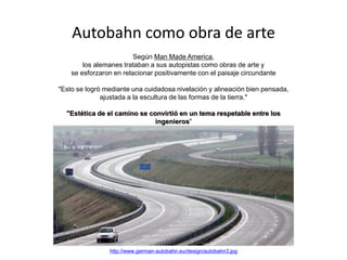 Autobahn como obra de arte
Según Man Made America,
los alemanes trataban a sus autopistas como obras de arte y
se esforzaron en relacionar positivamente con el paisaje circundante
"Esto se logró mediante una cuidadosa nivelación y alineación bien pensada,
ajustada a la escultura de las formas de la tierra."
"Estética de el camino se convirtió en un tema respetable entre los
ingenieros"
his was achieved by careful grading and well-thought-out alignment, fitted to
the sculpture of the land forms.”
“Highway esthetics became a respectable topic among engineers”
http://www.german-autobahn.eu/design/autobahn3.jpg
 