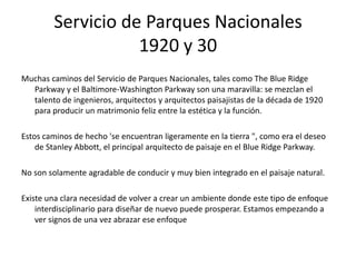 Servicio de Parques Nacionales
1920 y 30
Muchas caminos del Servicio de Parques Nacionales, tales como The Blue Ridge
Parkway y el Baltimore-Washington Parkway son una maravilla: se mezclan el
talento de ingenieros, arquitectos y arquitectos paisajistas de la década de 1920
para producir un matrimonio feliz entre la estética y la función.
Estos caminos de hecho 'se encuentran ligeramente en la tierra ", como era el deseo
de Stanley Abbott, el principal arquitecto de paisaje en el Blue Ridge Parkway.
No son solamente agradable de conducir y muy bien integrado en el paisaje natural.
Existe una clara necesidad de volver a crear un ambiente donde este tipo de enfoque
interdisciplinario para diseñar de nuevo puede prosperar. Estamos empezando a
ver signos de una vez abrazar ese enfoque
 