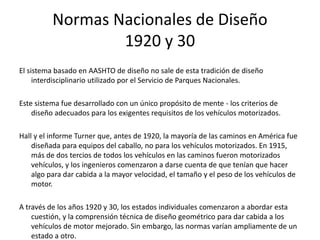 Normas Nacionales de Diseño
1920 y 30
El sistema basado en AASHTO de diseño no sale de esta tradición de diseño
interdisciplinario utilizado por el Servicio de Parques Nacionales.
Este sistema fue desarrollado con un único propósito de mente - los criterios de
diseño adecuados para los exigentes requisitos de los vehículos motorizados.
Hall y el informe Turner que, antes de 1920, la mayoría de las caminos en América fue
diseñada para equipos del caballo, no para los vehículos motorizados. En 1915,
más de dos tercios de todos los vehículos en las caminos fueron motorizados
vehículos, y los ingenieros comenzaron a darse cuenta de que tenían que hacer
algo para dar cabida a la mayor velocidad, el tamaño y el peso de los vehículos de
motor.
A través de los años 1920 y 30, los estados individuales comenzaron a abordar esta
cuestión, y la comprensión técnica de diseño geométrico para dar cabida a los
vehículos de motor mejorado. Sin embargo, las normas varían ampliamente de un
estado a otro.
 