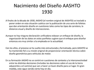 Nacimiento del Diseño AASHTO
1930
A finales de la década de 1930, AASHO (el nombre original de AASHTO) se trasladó a
poner orden en esta situación caótica con la publicación de una serie de folletos
que dan orientación diseño en cuestiones tales como los tipos de carretera, la
distancia visual y diseño de intersecciones.
Aunque no hay ninguna declaración unificadora esbozar un enfoque de diseño, la
organización de los datos en estos panfletos sugiere que el enfoque para diseñar
entonces era muy similar a la empleada en la actualidad.
Con los años, el proceso se ha vuelto más estructurada y formalizada, pero AASHTO se
ha mantenido fiel a su misión original de proporcionar orientación técnica sobre
diseño geométrico para vehículos de motor.
En su formación AASHO no se centró en cuestiones de contexto y la interconectividad
entre las distintas decisiones (incluidas las decisiones sobre el uso de la tierra
adyacentes a el camino) que van a hacer un buen diseño para un lugar. En gran
medida, esto sigue siendo cierto hoy en día.
 
