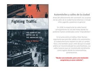 Automóviles y calles de la ciudad
Antes del advenimiento del automóvil, los usuarios
de las calles de la ciudad fueron diversos e incluyó
niños jugando y peatones en general.
En 1930, la mayoría de las calles fueron
principalmente las vías del motor donde los
peatones fueron condenados como "imprudentes".
En la lucha contra el tráfico, Peter Norton
argumenta que para dar cabida a los automóviles,
la ciudad americana requiere no sólo un cambio
físico, sino también social: antes de que la ciudad
podría ser reconstruida por los automovilistas, sus
calles tuvieron que ser reconstruido socialmente
como lugares donde los automovilistas
pertenecieron.
"No fue una evolución, pero una revolución
sangrienta y a veces violenta".
 
