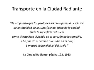 Transporte en la Ciudad Radiante
"He propuesto que los peatones les dará posesión exclusiva
de la totalidad de la superficie del suelo de la ciudad.
Toda la superficie del suelo
como si estuviera viviendo en el corazón de la campiña.
Y he puesto el camino que sube en el aire,
5 metros sobre el nivel del suelo "
La Ciudad Radiante, página 123, 1933
 