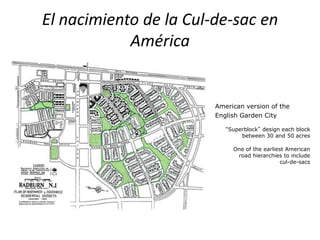 El nacimiento de la Cul-de-sac en
América
American version of the
English Garden City
“Superblock” design each block
between 30 and 50 acres
One of the earliest American
road hierarchies to include
cul-de-sacs
 