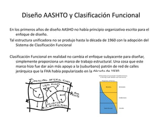 Diseño AASHTO y Clasificación Funcional
En los primeros años de diseño AASHO no había principio organizativo escrito para el
enfoque de diseño.
Tal estructura unificadora no se produjo hasta la década de 1960 con la adopción del
Sistema de Clasificación Funcional
Clasificación Funcional en realidad no cambia el enfoque subyacente para diseñar,
simplemente proporciona un marco de trabajo estructural. Una cosa que este
marco hizo fue dar aún más apoyo a la (suburbano) patrón de red de calles
jerárquica que la FHA había popularizado en la década de 1930.
 