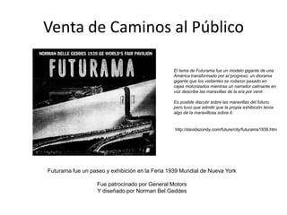 Venta de Caminos al Público
Futurama fue un paseo y exhibición en la Feria 1939 Mundial de Nueva York
Fue patrocinado por General Motors
Y diseñado por Norman Bel Geddes
El tema de Futurama fue un modelo gigante de una
América transformado por el progreso; un diorama
gigante que los visitantes se rodaron pasado en
cajas motorizados mientras un narrador calmante en
voz describe las maravillas de la era por venir.
Es posible discutir sobre las maravillas del futuro,
pero tuvo que admitir que la propia exhibición tenía
algo de la maravillosa sobre it.
http://davidszondy.com/future/city/futurama1939.htm
 