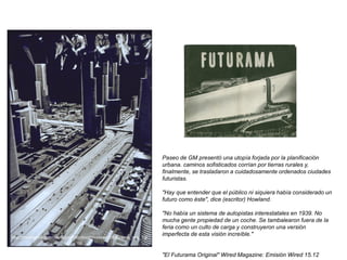 Paseo de GM presentó una utopía forjada por la planificación
urbana. caminos sofisticados corrían por tierras rurales y,
finalmente, se trasladaron a cuidadosamente ordenados ciudades
futuristas.
"Hay que entender que el público ni siquiera había considerado un
futuro como éste", dice (escritor) Howland.
"No había un sistema de autopistas interestatales en 1939. No
mucha gente propiedad de un coche. Se tambalearon fuera de la
feria como un culto de carga y construyeron una versión
imperfecta de esta visión increíble."
"El Futurama Original" Wired Magazine: Emisión Wired 15.12
http://morrischia.com/david/portfolio/boozy/research/futurama_img_1.p
ng
 