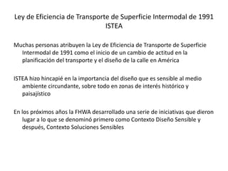Ley de Eficiencia de Transporte de Superficie Intermodal de 1991
ISTEA
Muchas personas atribuyen la Ley de Eficiencia de Transporte de Superficie
Intermodal de 1991 como el inicio de un cambio de actitud en la
planificación del transporte y el diseño de la calle en América
ISTEA hizo hincapié en la importancia del diseño que es sensible al medio
ambiente circundante, sobre todo en zonas de interés histórico y
paisajístico
En los próximos años la FHWA desarrollado una serie de iniciativas que dieron
lugar a lo que se denominó primero como Contexto Diseño Sensible y
después, Contexto Soluciones Sensibles
 