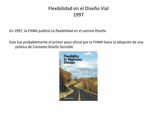 Flexibilidad en el Diseño Vial
1997
En 1997, la FHWA publicó La flexibilidad en el camino Diseño
Este fue probablemente el primer paso oficial por la FHWA hacia la adopción de una
política de Contexto Diseño Sensible
 