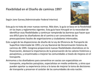 Flexibilidad en el Diseño de caminos 1997
Según Jane Garvey (Administrador Federal Interino)
Esta guía no trata de crear nuevas normas. Más bien, la guía se basa en la flexibilidad
en las leyes y reglamentos vigentes. Esta guía hace hincapié en la necesidad de
identificar esas flexibilidades y continuar rompiendo las barreras que hacen que
sea difícil para los diseñadores de el camino a ser conscientes de las
preocupaciones locales de organizaciones y ciudadanos interesados.
Esto surgió de las disposiciones de diseño de la Ley de Eficiencia de Transporte de
Superficie Intermodal de 1991 y la Ley Nacional de Denominación Sistema de
caminos de 1995. Congreso proporcionó nuevas flexibilidades dramáticos en la
financiación, destacó la importancia de la preservación de los valores históricos y
paisajísticos, y encaminadas a mejorar las comunidades a través de mejoras en el
transporte.
Animamos a los diseñadores para convertirse en socios con especialistas en
transporte, arquitectos paisajistas, especialistas en medio ambiente, y otros que
pueden aportar su experiencia única a la tarea de mejorar la toma de decisiones
de transporte y preservar el carácter de las comunidades de esta nación.
 