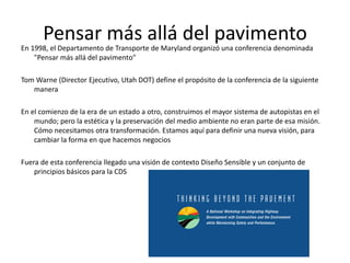 Pensar más allá del pavimento
En 1998, el Departamento de Transporte de Maryland organizó una conferencia denominada
"Pensar más allá del pavimento"
Tom Warne (Director Ejecutivo, Utah DOT) define el propósito de la conferencia de la siguiente
manera
En el comienzo de la era de un estado a otro, construimos el mayor sistema de autopistas en el
mundo; pero la estética y la preservación del medio ambiente no eran parte de esa misión.
Cómo necesitamos otra transformación. Estamos aquí para definir una nueva visión, para
cambiar la forma en que hacemos negocios
Fuera de esta conferencia llegado una visión de contexto Diseño Sensible y un conjunto de
principios básicos para la CDS
 