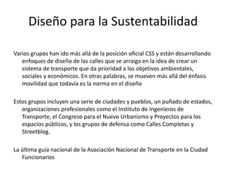 Diseño para la Sustentabilidad
Varios grupos han ido más allá de la posición oficial CSS y están desarrollando
enfoques de diseño de las calles que se arraiga en la idea de crear un
sistema de transporte que da prioridad a los objetivos ambientales,
sociales y económicos. En otras palabras, se mueven más allá del énfasis
movilidad que todavía es la norma en el diseño
Estos grupos incluyen una serie de ciudades y pueblos, un puñado de estados,
organizaciones profesionales como el Instituto de Ingenieros de
Transporte, el Congreso para el Nuevo Urbanismo y Proyectos para los
espacios públicos, y los grupos de defensa como Calles Completas y
Streetblog.
La última guía nacional de la Asociación Nacional de Transporte en la Ciudad
Funcionarios
 