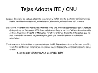 Tejas Adopta ITE / CNU
Después de un año de trabajo, el comité recomendó y TxDOT accedió a adoptar como criterio de
diseño de carretera aceptados para el estado, el Manual para Walkable vías urbanas.
Eso Manual recientemente había sido adoptado como una práctica recomendada por el Instituto
de Ingenieros de Transporte (ITE). Desarrollado en colaboración con CNU y la Administración
Federal de caminos (FHWA), el Manual de ITE ofrece criterios de diseño de las calles, que no
sólo se mueven los coches de forma segura, pero que también apoyan el urbanismo
transitable.
El primer estado de la Unión a adoptar el Manual de ITE, Texas ahora ofrece soluciones sensibles
verdadero contexto en condiciones urbanas en su ayuda federal y caminos financiados por el
estado.
- Scott Polikov in Citiwire.NET, December 2009
 