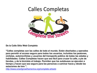 Calles Completas
De la Calle Sitio Web Completo
"Calles completas son las calles de todo el mundo. Están diseñados y operados
para permitir el acceso seguro para todos los usuarios, incluidos los peatones,
ciclistas, automovilistas y usuarios del transporte público de todas las edades y
habilidades. Calles Completas hacen que sea fácil para cruzar la calle, a pie de
tiendas, y de la bicicleta al trabajo. Permiten que los autobuses se ejecuten a
tiempo y hacen que sea seguro para las personas a caminar hacia y desde las
estaciones de tren ".
http://www.smartgrowthamerica.org/complete-streets
 