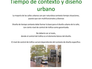 Tiempo de contexto y diseño
urbano
La mayoría de las calles urbanas son por naturaleza contexto tiempo situaciones,
puesto que son multifuncionales y diversos
Diseño de tiempo contexto debe formar la base para el diseño urbano de la calle,
con cierto nivel de control de tráfico como garantizada.
No debería ser al revés,
donde el control del tráfico es el elemento básico del diseño.
El nivel de control de tráfico variará dependiendo del contexto de diseño específico.
 