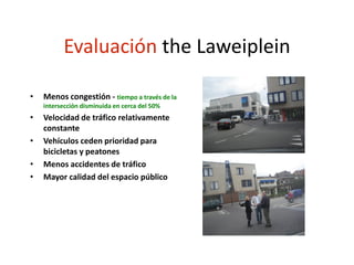 Evaluación the Laweiplein
• Menos congestión - tiempo a través de la
intersección disminuida en cerca del 50%
• Velocidad de tráfico relativamente
constante
• Vehículos ceden prioridad para
bicicletas y peatones
• Menos accidentes de tráfico
• Mayor calidad del espacio público
 