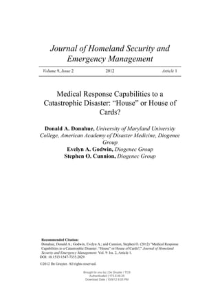 Volume 9, Issue 2 2012 Article 1
Journal of Homeland Security and
Emergency Management
Medical Response Capabilities to a
Catastrophic Disaster: “House” or House of
Cards?
Donald A. Donahue, University of Maryland University
College, American Academy of Disaster Medicine, Diogenec
Group
Evelyn A. Godwin, Diogenec Group
Stephen O. Cunnion, Diogenec Group
Recommended Citation:
Donahue, Donald A.; Godwin, Evelyn A.; and Cunnion, Stephen O. (2012) "Medical Response
Capabilities to a Catastrophic Disaster: “House” or House of Cards?," Journal of Homeland
Security and Emergency Management: Vol. 9: Iss. 2, Article 1.
DOI: 10.1515/1547-7355.2029
©2012 De Gruyter. All rights reserved.
Brought to you by | De Gruyter / TCS
Authenticated | 173.9.48.25
Download Date | 10/9/12 8:05 PM
 