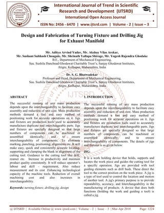 @ IJTSRD | Available Online @ www.ijtsrd.com
ISSN No: 2456
International
Research
Design and Fabrication
f
Mr. Aditya Arvind Yadav
Mr. Sushant Subhash Chougule, Mr. Shrinath Yallapa Shirage
B.E., De
Sau. Sushila Danchnad Ghodawat Charitable Trust’s
Atigre, Kolhapur
Professor and Head
Sau. Sushila Danchnad Ghodawat Charitable Trust’s
Atigre, Kolhapur
ABSTRACT
The successful running of any mass production
depends upon the interchangeability to facilitate easy
assembly and reduction of unit cost. Mass production
methods demand a fast and easy method of
positioning work for accurate operations on it. Jigs
and fixtures are production tools used to accurately
manufacture duplicate and interchangeable parts. Jigs
and fixtures are specially designed so that large
numbers of components can be machined or
assembled identically, and to ensure
interchangeability of components. To eliminate
marking, punching, positioning, alignments etc. It will
make easy, quick and consistently accurate locating,
supporting and clamping the blank in alignment of the
cutting tool. Guidance to the cutting tool like drill,
reamer etc. Increase in productivity and maintain
product quality consistently. It will reduce operator’s
labour and skill – requirement, Also reduce
measurement and its cost .Enhancing technological
capacity of the machine tools. Reduction of overall
machining cost and also increases in
interchangeability.
Keywords: turning fixture, drilling jig, design
@ IJTSRD | Available Online @ www.ijtsrd.com | Volume – 2 | Issue – 3 | Mar-Apr 2018
ISSN No: 2456 - 6470 | www.ijtsrd.com | Volume
International Journal of Trend in Scientific
Research and Development (IJTSRD)
International Open Access Journal
nd Fabrication of Turning Fixture and Drilling Jig
for Exhaust Manifold
Mr. Aditya Arvind Yadav, Mr. Akshay Vilas Arekar,
, Mr. Shrinath Yallapa Shirage, Mr. Yogesh Rajendra Ghodake
Department of Mechanical Engineering,
Sau. Sushila Danchnad Ghodawat Charitable Trust’s, Sanjay Ghodawat Institutes,
Atigre, Kolhapur, Maharashtra, India
Dr. S. G. Bhatwadekar
Professor and Head, Department of Mechanical Engineering,
Sau. Sushila Danchnad Ghodawat Charitable Trust’s, Sanjay Ghodawat Institutes,
Atigre, Kolhapur, Maharashtra, India
The successful running of any mass production
depends upon the interchangeability to facilitate easy
assembly and reduction of unit cost. Mass production
emand a fast and easy method of
positioning work for accurate operations on it. Jigs
and fixtures are production tools used to accurately
manufacture duplicate and interchangeable parts. Jigs
and fixtures are specially designed so that large
ponents can be machined or
assembled identically, and to ensure
interchangeability of components. To eliminate
marking, punching, positioning, alignments etc. It will
make easy, quick and consistently accurate locating,
alignment of the
cutting tool. Guidance to the cutting tool like drill,
reamer etc. Increase in productivity and maintain
product quality consistently. It will reduce operator’s
requirement, Also reduce
ing technological
capacity of the machine tools. Reduction of overall
machining cost and also increases in
turning fixture, drilling jig, design
1. INTRODUCTION
The successful running of any mass production
depends upon the interchangeability to facilitate easy
assembly and reduction of unit cost. Mass production
methods demand a fast and easy method of
positioning work for accurate operations on it
and fixtures are production tools used to accurately
manufacture duplicate and interchangeable parts. Jigs
and fixtures are specially designed so that large
numbers of components can be machined or
assembled identically, and to ensure
interchangeability of components.
and fixtures is as given below:
JIG:
It is a work holding device that holds,
locates the work piece and guides the cutting tool for
a specific operation. Jigs are provided with tool
guiding elements such as drill bush. These direct the
tool to the correct position on the work piece. A jig is
a type of tool used to control the location and motion
of another tool. A jig's primary purpose is to provide
repeatability, accuracy, and Interchangeability in the
manufacturing of products. A device that does both
functions (holding the work and guiding a tool) is
called a jig.
Apr 2018 Page: 1224
6470 | www.ijtsrd.com | Volume - 2 | Issue – 3
Scientific
(IJTSRD)
International Open Access Journal
nd Drilling Jig
, Mr. Yogesh Rajendra Ghodake
Sanjay Ghodawat Institutes,
Sanjay Ghodawat Institutes,
The successful running of any mass production
depends upon the interchangeability to facilitate easy
sembly and reduction of unit cost. Mass production
methods demand a fast and easy method of
positioning work for accurate operations on it. Jigs
are production tools used to accurately
manufacture duplicate and interchangeable parts. Jigs
fixtures are specially designed so that large
numbers of components can be machined or
assembled identically, and to ensure
interchangeability of components. The details of jigs
and fixtures is as given below:
It is a work holding device that holds, supports and
locates the work piece and guides the cutting tool for
a specific operation. Jigs are provided with tool
guiding elements such as drill bush. These direct the
tool to the correct position on the work piece. A jig is
rol the location and motion
of another tool. A jig's primary purpose is to provide
repeatability, accuracy, and Interchangeability in the
manufacturing of products. A device that does both
functions (holding the work and guiding a tool) is
 