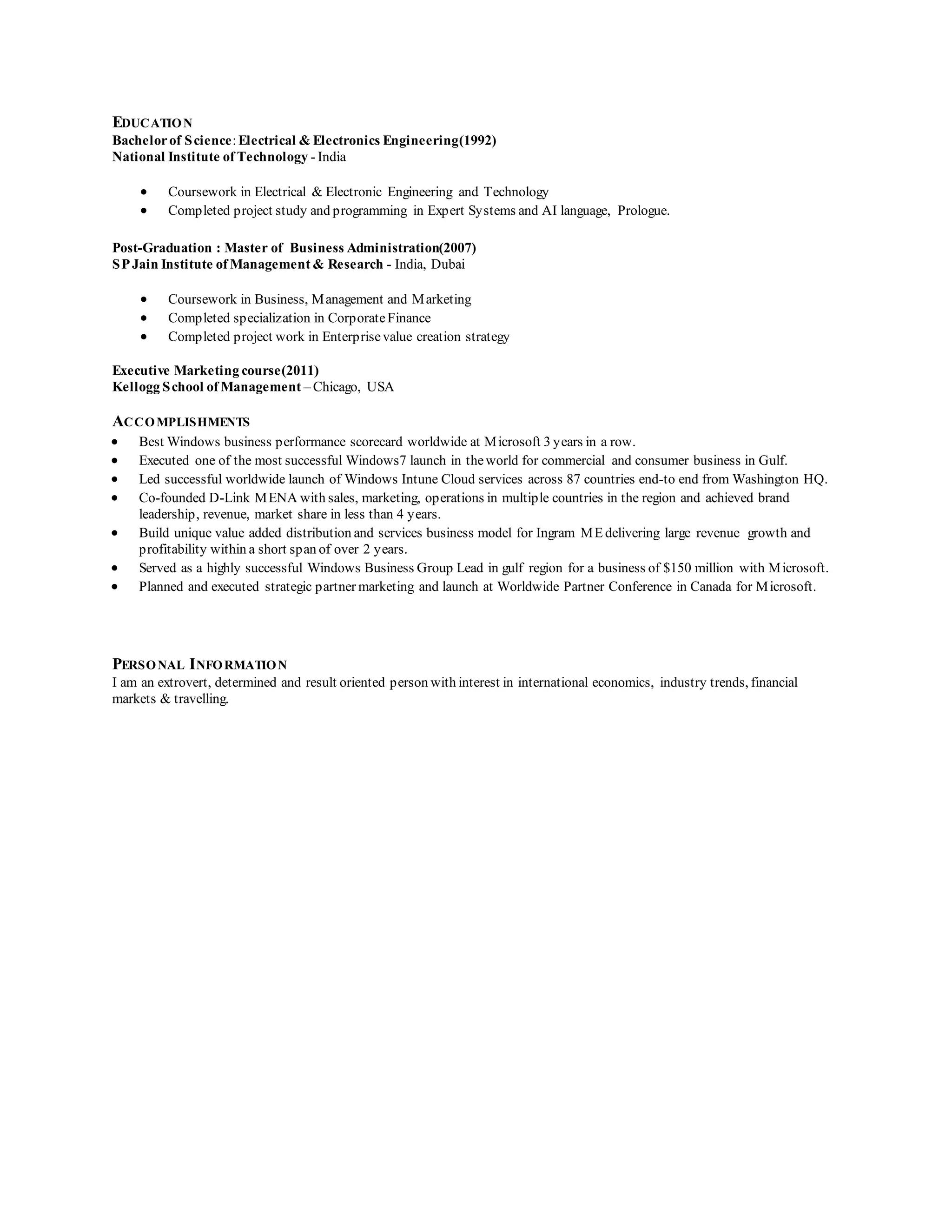 EDUCATION 
Bachelor of Science: Electrical & Electronics Engineering(1992) 
National Institute of Technology - India 
 Coursework in Electrical & Electronic Engineering and Technology 
 Completed project study and programming in Expert Systems and AI language, Prologue. 
Post-Graduation : Master of Business Administration(2007) 
SP Jain Institute of Management & Research - India, Dubai 
 Coursework in Business, Management and Marketing 
 Completed specialization in Corporate Finance 
 Completed project work in Enterprise value creation strategy 
Executive Marketing course(2011) 
Kellogg School of Management – Chicago, USA 
ACCOMPLISHMENTS 
 Best Windows business performance scorecard worldwide at Microsoft 3 years in a row. 
 Executed one of the most successful Windows7 launch in the world for commercial and consumer business in Gulf. 
 Led successful worldwide launch of Windows Intune Cloud services across 87 countries end-to end from Washington HQ. 
 Co-founded D-Link MENA with sales, marketing, operations in multiple countries in the region and achieved brand 
leadership, revenue, market share in less than 4 years. 
 Build unique value added distribution and services business model for Ingram ME delivering large revenue growth and 
profitability within a short span of over 2 years. 
 Served as a highly successful Windows Business Group Lead in gulf region for a business of $150 million with Microsoft. 
 Planned and executed strategic partner marketing and launch at Worldwide Partner Conference in Canada for Microsoft. 
PERSONAL INFORMATION 
I am an extrovert, determined and result oriented person with interest in international economics, industry trends, financial 
markets & travelling. 
