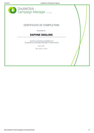 18­4­2016 DoubleClick Certification Programs
https://doubleclick­elearning.appspot.com/quizzes/results 1/1
CERTIFICATE OF COMPLETION
Awarded to:
DAPHNE SMALING
for the successful completion of
DoubleClick Campaign Manager Fundamentals
Score: 90%
Date: April 17, 2016
 