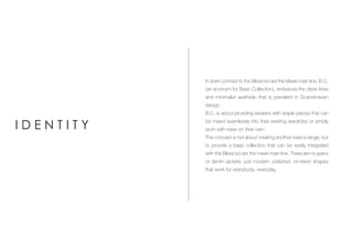 In stark contrast to the Bless’ed are the Meek main line, B.C.
(an acronym for Basic Collection), embraces the clean lines
and minimalist aesthetic that is prevalent in Scandinavian
design.
B.C. is about providing wearers with staple pieces that can
be mixed seamlessly into their existing wardrobe or simply
worn with ease on their own.
The concept is not about creating another basics range, but
to provide a base collection that can be easily integrated
with the Bless’ed are the meek main line. There are no jeans
or denim jackets, just modern, polished, on-trend shapes
that work for everybody, everyday.
I D E N T I T Y
 