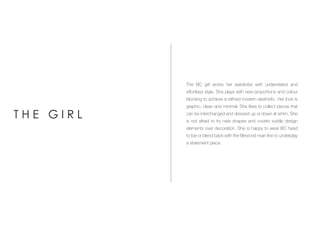 The BC girl works her wardrobe with understated and
effortless style. She plays with new proportions and colour
blocking to achieve a refined modern aesthetic. Her look is
graphic, clean and minimal. She likes to collect pieces that
can be interchanged and dressed up or down at whim. She
is not afraid to try new shapes and covets subtle design
elements over decoration. She is happy to wear BC head
to toe or blend back with the Bless’ed main line to underplay
a statement piece.
T H E G I R L
 