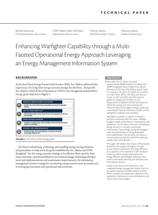 NAVAL ENGINEERS JOURNAL	 June 2015  n  No. 127-2  n  69
T E C H N I C A L P A P E R
Enhancing Warfighter Capability through a Multi-
Faceted Operational Energy Approach Leveraging
an Energy Management Information System
ABSTRACT
PP Every day, the U.S. Navy consumes
approximately 80,000 barrels of oil afloat and
20,000-megawatt hours of electricity ashore.
Secretary of the Navy Ray Mabus stated, “each
$1 increase in the price of a barrel of oil results
in a $30 million bill for the Navy and Marine
Corps. In 2011 and 2013, price fluctuations
added an unplanned $3 billion to the
Department of Defense’s (DoD) fuel expenses.”
While fluctuating fuel costs dramatically
influence operating budgets, energy supply and
consumption have an enormous impact on the
warfighter’s readiness and capability.
Warfighter capability in respect to energy is
primarily concerned with five major variables:
budgets, supply, consumption, maintenance, and
operations. As the Navy continues to emphasize
energy security in a fiscally constrained
environment, many energy saving technologies,
tools, and procedures are being developed
and implemented. This will allow the Navy to
increase presence with less fuel while reducing
supply chain vulnerabilities.
This paper will address the impact of fluctuating
fuel prices, the supply and logistics of fuels
at-sea, and the importance of energy efficiency
as a capability to be exploited. It will introduce
means to reduce energy consumption by
energy efficient technologies, operation and
system commands planning and decisions, and
maintenance actions.
Finally, it will discuss the importance of an
integrated energy management system that can
be used to measure the effectiveness of these
efforts, provide actionable plant alignment and
equipment maintenance recommendations, and
inform future fuel budgets.
BACKGROUND
At the first Naval Energy Forum held October 2009, Sec. Mabus addressed the
importance of a long-term energy security strategy for the Navy. Along with
Sec. Mabus, Chief of Naval Operations (CNO) Gary Roughead outlined Navy
energy goals depicted in Figure 1.
The Navy is identifying, evaluating, and installing energy saving initiatives
and procedures to help reach the goals established by Sec. Mabus and CNO
Roughead. For the energy security strategy to be effective there must be three
major elements: operational behavior/procedural change, technology develop-
ment and implementation, and maintenance improvements. An information
management system is integral to monitoring energy success more accurately and
to leveraging innovation and operational improvements.
Richard Eckenroth	 CAPT Robert Hein, USN (Ret.)	 Thomas Martin	 Thomas Sullivan
CDI Engineering Solutions	 Brookings Institution	 NAVSEA Energy Office	 Herren Associates
Figure 1. SECNAV & CNO energy goals.
 