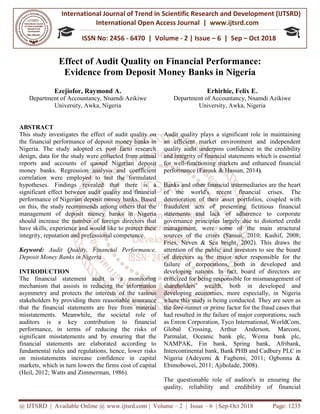 International Journal of Trend in
International Open Access Journal
ISSN No: 2456
@ IJTSRD | Available Online @ www.ijtsrd.com
Effect of Audit Quality
Evidence from
Ezejiofor, Raymond A.
Department of Accountancy, Nnamdi Azikiwe
University, Awka, Nigeria
ABSTRACT
This study investigates the effect of audit quality on
the financial performance of deposit money banks in
Nigeria. The study adopted ex post facto research
design, data for the study were collected from annual
reports and accounts of quoted Nigerian deposit
money banks. Regression analysis and coefficient
correlation were employed to test the formulated
hypotheses. Findings revealed that there is a
significant effect between audit quality and financial
performance of Nigerian deposit money banks. Based
on this, the study recommends among others that the
management of deposit money banks in Nigeria
should increase the number of foreign directors that
have skills, experience and would like to protect their
integrity, reputation and professional competence.
Keyword: Audit Quality, Financial Performance,
Deposit Money Banks in Nigeria
INTRODUCTION
The financial statement audit is a monitoring
mechanism that assists in reducing the information
asymmetry and protects the interests of the various
stakeholders by providing them reasonable assurance
that the financial statements are free from material
misstatements. Meanwhile, the societal role of
auditors is a key contribution to financial
performance, in terms of reducing t
significant misstatements and by ensuring that the
financial statements are elaborated according to
fundamental rules and regulations, hence, lower risks
on misstatements increase confidence in capital
markets, which in turn lowers the firms co
(Heil, 2012; Watts and Zimmerman, 1986).
International Journal of Trend in Scientific Research and Development (IJTSRD)
International Open Access Journal | www.ijtsrd.com
ISSN No: 2456 - 6470 | Volume - 2 | Issue – 6 | Sep
www.ijtsrd.com | Volume – 2 | Issue – 6 | Sep-Oct 2018
f Audit Quality on Financial Performance
from Deposit Money Banks in Nigeria
.
Nnamdi Azikiwe
Nigeria
Erhirhie, Felix E.
Department of Accountancy
University, Awka
This study investigates the effect of audit quality on
the financial performance of deposit money banks in
Nigeria. The study adopted ex post facto research
design, data for the study were collected from annual
ts and accounts of quoted Nigerian deposit
money banks. Regression analysis and coefficient
correlation were employed to test the formulated
hypotheses. Findings revealed that there is a
significant effect between audit quality and financial
Nigerian deposit money banks. Based
on this, the study recommends among others that the
management of deposit money banks in Nigeria
should increase the number of foreign directors that
have skills, experience and would like to protect their
putation and professional competence.
Audit Quality, Financial Performance,
The financial statement audit is a monitoring
mechanism that assists in reducing the information
interests of the various
stakeholders by providing them reasonable assurance
that the financial statements are free from material
misstatements. Meanwhile, the societal role of
auditors is a key contribution to financial
performance, in terms of reducing the risks of
significant misstatements and by ensuring that the
financial statements are elaborated according to
fundamental rules and regulations, hence, lower risks
on misstatements increase confidence in capital
markets, which in turn lowers the firms cost of capital
(Heil, 2012; Watts and Zimmerman, 1986).
Audit quality plays a significant role in maintaining
an efficient market environment and independent
quality audit underpins confidence in the credibility
and integrity of financial statements
for well-functioning markets and enhanced financial
performance (Farouk & Hassan, 2014
Banks and other financial intermediaries are the heart
of the world's recent financial crises. The
deterioration of their asset portfolios, coupled
fraudulent acts of presenting fictitious financial
statements and lack of adherence to corporate
governance principles largely due to distorted credit
management, were some of the main structural
sources of the crises (Sanusi, 2010; Kashif, 2008;
Fries, Neven & Sea bright, 2002). This draws the
attention of the public and investors to see the board
of directors as the major actor responsible for the
failure of corporations, both in developed and
developing nations. In fact, board of directors are
criticized for being responsible for mismanagement of
shareholders’ wealth, both in developed and
developing economies, more especially, in Nigeria
where this study is being conducted. They are seen as
the fore-runner or prime factor for the fraud cases that
had resulted in the failure of major corporations, such
as Enron Corporation, Tyco International, WorldCom,
Global Crossing, Arthur Anderson, Marconi,
Parmalat, Oceanic bank plc, Wema bank plc,
NAMPAK, Fin bank, Spring bank, Afribank,
Intercontinental bank, Bank PHB and Cadbury PLC in
Nigeria (Adeyemi & Fagbemi, 2011; Ogbonna &
Ebimobowei, 2011; Ajibolade, 2008).
The questionable role of auditor's in ensuring the
quality, reliability and credibility of financial
Research and Development (IJTSRD)
www.ijtsrd.com
6 | Sep – Oct 2018
Oct 2018 Page: 1235
n Financial Performance:
n Nigeria
Erhirhie, Felix E.
Department of Accountancy, Nnamdi Azikiwe
niversity, Awka, Nigeria
Audit quality plays a significant role in maintaining
an efficient market environment and independent
quality audit underpins confidence in the credibility
and integrity of financial statements which is essential
functioning markets and enhanced financial
Farouk & Hassan, 2014).
Banks and other financial intermediaries are the heart
of the world's recent financial crises. The
deterioration of their asset portfolios, coupled with
fraudulent acts of presenting fictitious financial
statements and lack of adherence to corporate
governance principles largely due to distorted credit
management, were some of the main structural
sources of the crises (Sanusi, 2010; Kashif, 2008;
bright, 2002). This draws the
attention of the public and investors to see the board
of directors as the major actor responsible for the
failure of corporations, both in developed and
developing nations. In fact, board of directors are
icized for being responsible for mismanagement of
shareholders’ wealth, both in developed and
developing economies, more especially, in Nigeria
where this study is being conducted. They are seen as
runner or prime factor for the fraud cases that
ad resulted in the failure of major corporations, such
as Enron Corporation, Tyco International, WorldCom,
Global Crossing, Arthur Anderson, Marconi,
Parmalat, Oceanic bank plc, Wema bank plc,
NAMPAK, Fin bank, Spring bank, Afribank,
Bank PHB and Cadbury PLC in
Nigeria (Adeyemi & Fagbemi, 2011; Ogbonna &
Ebimobowei, 2011; Ajibolade, 2008).
The questionable role of auditor's in ensuring the
quality, reliability and credibility of financial
 