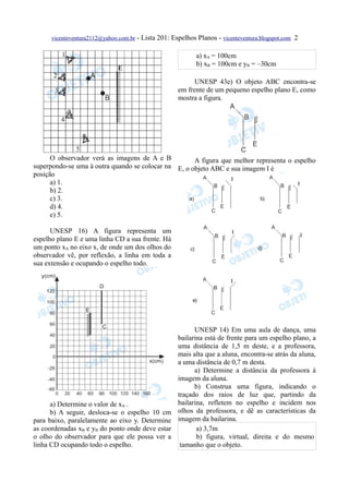 vicenteventura2112@yahoo.com.br - Lista 201: Espelhos Planos - vicenteventura.blogspot.com 2


                                                            a) xA = 100cm
                                                            b) xB = 100cm e yB = –30cm

                                                          UNESP 43e) O objeto ABC encontra-se
                                                     em frente de um pequeno espelho plano E, como
                                                     mostra a figura.




      O observador verá as imagens de A e B          A figura que melhor representa o espelho
superpondo-se uma à outra quando se colocar na E, o objeto ABC e sua imagem I é
posição
      a) 1.
      b) 2.
      c) 3.
      d) 4.
      e) 5.

      UNESP 16) A figura representa um
espelho plano E e uma linha CD a sua frente. Há
um ponto xA no eixo x, de onde um dos olhos do
observador vê, por reflexão, a linha em toda a
sua extensão e ocupando o espelho todo.




                                                           UNESP 14) Em uma aula de dança, uma
                                                     bailarina está de frente para um espelho plano, a
                                                     uma distância de 1,5 m deste, e a professora,
                                                     mais alta que a aluna, encontra-se atrás da aluna,
                                                     a uma distância de 0,7 m desta.
                                                           a) Determine a distância da professora à
                                                     imagem da aluna.
                                                           b) Construa uma figura, indicando o
                                                     traçado dos raios de luz que, partindo da
      a) Determine o valor de xA .                   bailarina, refletem no espelho e incidem nos
      b) A seguir, desloca-se o espelho 10 cm        olhos da professora, e dê as características da
para baixo, paralelamente ao eixo y. Determine       imagem da bailarina.
as coordenadas xB e yB do ponto onde deve estar             a) 3,7m
o olho do observador para que ele possa ver a               b) figura, virtual, direita e do mesmo
linha CD ocupando todo o espelho.                     tamanho que o objeto.
 