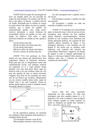 vicenteventura2112@yahoo.com.br - Lista 201: Espelhos Planos - vicenteventura.blogspot.com 3

       UNESP 45d) Um rapaz foi encarregado de              (C) não enxergaria nem o espelho, nem o
fixar um espelho plano em um provador de             raio de luz.
roupas de uma boutique. No entanto, não lhe foi            (D) enxergaria somente o espelho em toda
dito a que altura, na parede, o espelho deveria      sua extensão.
ser fixado. Desejando que os clientes se vissem            (E) enxergaria o espelho em toda sua
de corpo inteiro (da cabeça aos pés) no espelho,     extensão e também o raio de luz.
verificou que a altura do espelho era
suficientemente grande, mas, ainda assim,              UNESP 17) O fenômeno de retrorreflexão
resolveu determinar a menor distância da         pode ser descrito como o fato de um raio de luz
extremidade inferior do espelho ao solo, para    emergente, após reflexão em dois espelhos
atingir seu objetivo. Para tanto, o rapaz        planos dispostos convenientemente, retornar
precisaria conhecer, em relação ao solo, apenas aparalelo ao raio incidente. Esse fenômeno tem
altura                                           muitas aplicações práticas. No conjunto de dois
       (A) do cliente mais alto.                 espelhos planos mostrado na figura, o raio
       (B) até os olhos, do cliente mais alto.   emergente intersecta o raio incidente em um
       (C) do cliente mais baixo.                ângulo β. Da forma que os espelhos estão
       (D) até os olhos, do cliente mais baixo.  dispostos, esse conjunto não constitui um
       (E) até a cintura, do cliente mais alto.  retrorrefletor. Determine o ângulo β, em função
                                                 do ângulo θ, para a situação apresentada na
       UNESP 71C) Um professor de física figura e o valor que o ângulo θ deve assumir, em
propôs aos seus alunos que idealizassem uma radianos, para que o conjunto de espelhos
experiência relativa ao fenômeno luminoso. constitua um retrorrefletor.
Pediu para que eles se imaginassem numa sala
completamente escura, sem qualquer material
em suspensão no ar e cujas paredes foram
pintadas com uma tinta preta ideal, capaz de
absorver toda a luz que incidisse sobre ela. Em
uma das paredes da sala, os alunos deveriam
imaginar uma fonte de luz emitindo um único
raio de luz branca que incidisse obliquamente
em um extenso espelho plano ideal, capaz de
refletir toda a luz nele incidente, fixado na             β=π −2θ
parede oposta àquela na qual o estudante estaria              π
encostado (observe a figura).                             θ= rad
                                                              2

                                                           Fuvest 64a) Em uma exposição,
                                                     organizada em dois andares, foi feita uma
                                                     montagem com dois espelhos planos E1 e E2,
                                                     dispostos a 45˚ entre os andares, como na figura.
                                                     Uma visitante, quando no andar superior, no
                                                     ponto A, fotografa um quadro (Q), obtendo a
                                                     foto 1, tal como vista no visor.



      Se tal experiência pudesse ser realizada
nas condições ideais propostas pelo professor, o
estudante dentro da sala
      (A) enxergaria somente o raio de luz.
      (B) enxergaria somente a fonte de luz.
 
