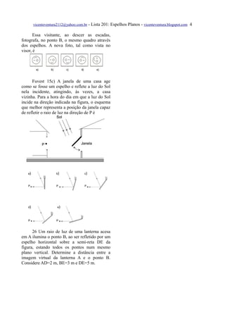 vicenteventura2112@yahoo.com.br - Lista 201: Espelhos Planos - vicenteventura.blogspot.com 4

       Essa visitante, ao descer as escadas,
fotografa, no ponto B, o mesmo quadro através
dos espelhos. A nova foto, tal como vista no
visor, é




      Fuvest 15c) A janela de uma casa age
como se fosse um espelho e reflete a luz do Sol
nela incidente, atingindo, às vezes, a casa
vizinha. Para a hora do dia em que a luz do Sol
incide na direção indicada na figura, o esquema
que melhor representa a posição da janela capaz
de refletir o raio de luz na direção de P é




      26 Um raio de luz de uma lanterna acesa
em A ilumina o ponto B, ao ser refletido por um
espelho horizontal sobre a semi-reta DE da
figura, estando todos os pontos num mesmo
plano vertical. Determine a distância entre a
imagem virtual da lanterna A e o ponto B.
Considere AD=2 m, BE=3 m e DE=5 m.
 
