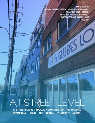 AT STREET LEVEL
A STREETSCAPE TYPOLOGY ANALYSIS OF THE HALIFAX
PENINSULA USING THE URBAN TRANSECT MODEL
IAN E. HARPER
DALHOUSIE UNIVERSITY - MASTERS OF PLANNING
PLANNING 5000 - STUDIO I
INDIVIDUAL RESEARCH PROJECT
INSTRUCTOR: DR. AHSAN HABIB
FALL 2014
 