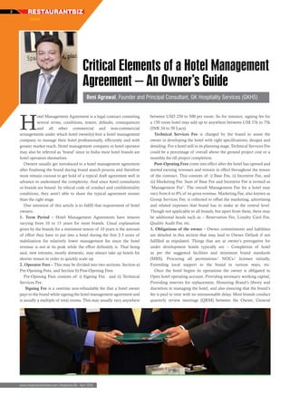 RESTAURANTBIZ2
xxxx
www.hospitalitybizindia.com | Hospitality Biz - April 2016
Critical Elements of a Hotel Management
Agreement – An Owner’s Guide
H
otel Management Agreement is a legal contract consisting
several terms, conditions, tenure, defaults, consequences
and all other commercial and non-commercial
arrangements under which hotel owner(s) hire a hotel management
company to manage their hotel professionally, efficiently and with
greater market reach. Hotel management company or hotel operator
may also be referred as ‘brand’ since in India most hotel brands are
hotel operators themselves.
Owners usually get introduced to a hotel management agreement
after finalising the brand during brand search process and therefore
most remain curious to get hold of a typical draft agreement well in
advance to understand the complexity. And since hotel consultants
or brands are bound by ethical code of conduct and confidentiality
conditions, they aren’t able to share the typical agreement sooner
than the right stage.
One intention of this article is to fulfill that requirement of hotel
owners.
1. Term Period – Hotel Management Agreements have tenures
varying from 10 to 15 years for most brands. Usual explanation
given by the brands for a minimum tenure of 10 years is the amount
of effort they have to put into a hotel during the first 2-3 years of
stabilisation for relatively lower management fee since the hotel
revenue is not at its peak while the effort definitely is. That being
said, new entrants, mostly domestic, may always take up hotels for
shorter tenure in order to quickly scale up.
2. Operator Fees – This may be divided into two sections: Section a)
Pre-Opening Fees, and Section b) Post-Opening Fees.
Pre-Opening Fees consists of: i) Signing Fee, and ii) Technical
Services Fee.
Signing Fee is a onetime non-refundable fee that a hotel owner
pays to the brand while signing the hotel management agreement and
is usually a multiple of total rooms. This may usually vary anywhere
between USD 250 to 500 per room. So for instance, signing fee for
a 150 room hotel may add up to anywhere between US$ 37k to 75k
(INR 24 to 50 Lacs).
Technical Services Fee is charged by the brand to assist the
owner in developing the hotel with right specifications, designs and
detailing. For a hotel still in its planning stage, Technical Services Fee
could be a percentage of overall above the ground project cost or a
monthly fee till project completion.
Post-Opening Fees come into effect after the hotel has opened and
started earning revenues and remain in effect throughout the tenure
of the contract. This consists of: i) Base Fee, ii) Incentive Fee, and
iii) Marketing Fee. Sum of Base Fee and Incentive Fee is termed as
‘Management Fee’. The overall Management Fee for a hotel may
vary from 6 to 8% of its gross revenue. Marketing Fee, also known as
Group Services Fee, is collected to offset the marketing, advertising
and related expenses that brand has to make at the central level.
Though not applicable to all brands, but apart from these, there may
be additional heads such as – Reservation Fee, Loyalty Card Fee,
Quality Audit Fee, etc.
3. Obligations of the owner – Owner commitments and liabilities
are detailed in this section that may lead to Owner Default if not
fulfilled as stipulated. Things that are at owner’s prerogative for
under development hotels typically are – Completion of hotel
as per the suggested facilities and minimum brand standards
(MBS), Procuring all permissions/ NOCs/ licenses initially,
Extending local support to the brand in various ways, etc.
Once the hotel begins its operations the owner is obligated to
Open hotel operating account, Providing necessary working capital,
Providing reserves for replacement, Honoring Brand’s liberty and
discretion in managing the hotel, and also ensuring that the brand’s
fee is paid in time with no unreasonable delay. Most brands conduct
quarterly review meetings (QRM) between the Owner, General
Beni Agrawal, Founder and Principal Consultant, GK Hospitality Services (GKHS)
 